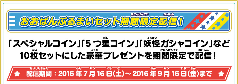 おおばんぶるまいセット期間限定配信！ 「スペシャルコイン」「5つ星コイン」「妖怪ガシャコイン」など10枚セットにした豪華プレゼントを期間限定で配信！ 配信期間：2016年7月16日（土）～2016年9月16日（金）まで