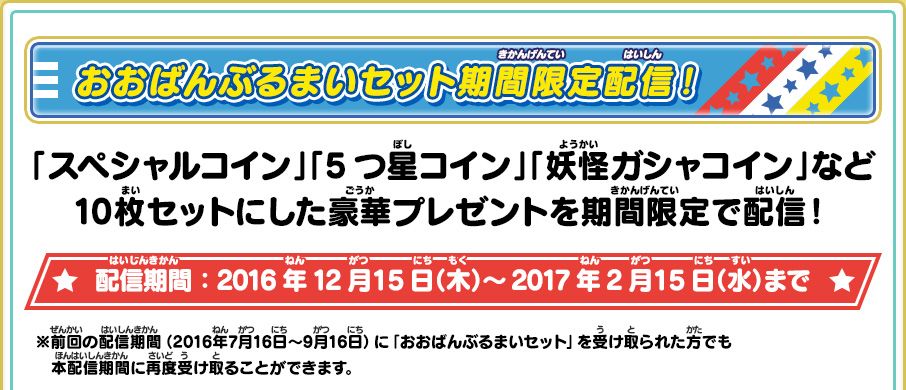 おおばんぶるまいセット期間限定配信！ 「スペシャルコイン」「5つ星コイン」「妖怪ガシャコイン」など10枚セットにした豪華プレゼントを期間限定で配信！ 配信期間：配信期間：2016年12月15日（木）～2017年2月15日（水）まで ※前回の配信期間（2016年7月16日～9月16日）に「おおばんぶるまいセット」を受け取られた方でも本配信期間に再度受け取ることができます。