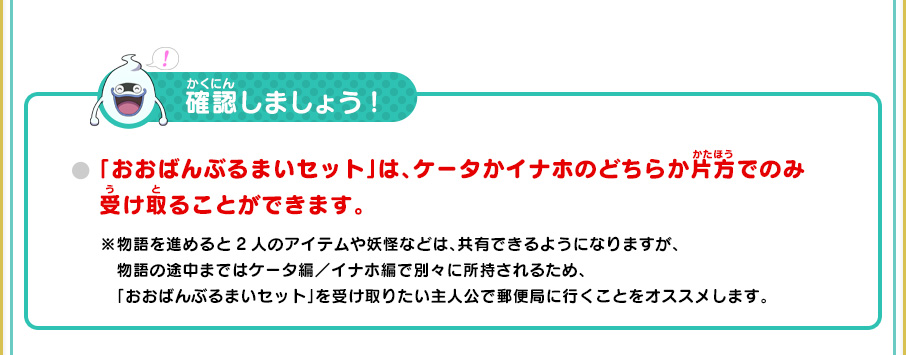 確認しましょう! 「おおばんぶるまいセット」は、ケータかイナホのどちらか片方でのみ受け取ることができます。 ※物語を進めると2人のアイテムや妖怪などは、共有できるようになりますが、物語の途中まではケータ編／イナホ編で別々に所持されるため、「おおばんぶるまいセット」を受け取りたい主人公で郵便局に行くことをオススメします。