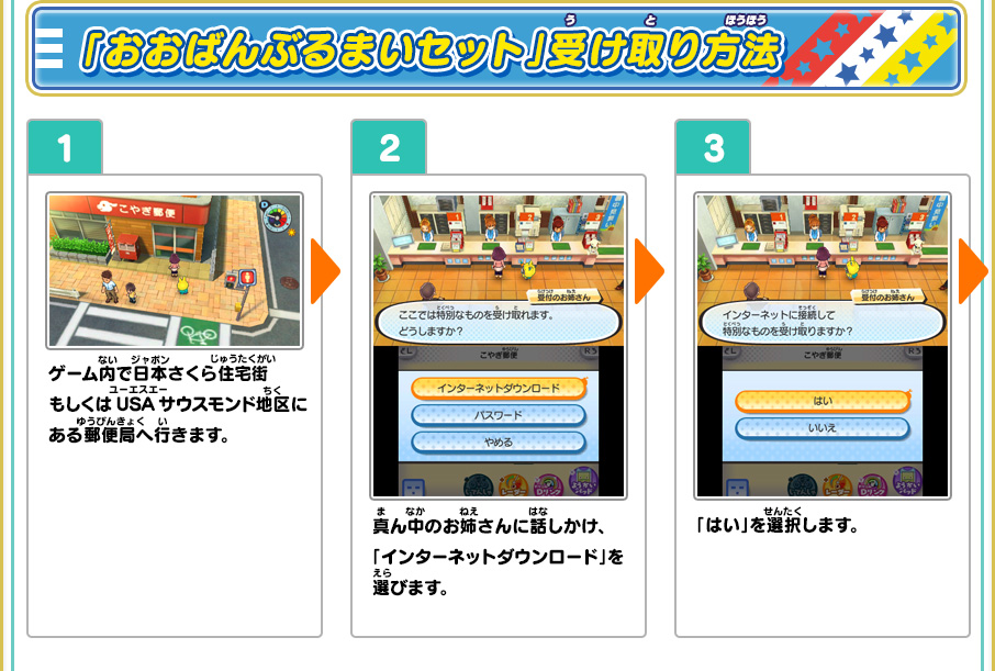 「おおばんぶるまいセット」受け取り方法 1、ゲーム内で日本さくら住宅街もしくはUSAサウスモンド地区にある郵便局へ行きます。 2、真ん中のお姉さんに話しかけ、「インターネットダウンロード」を選びます。 3、「はい」を選択します。