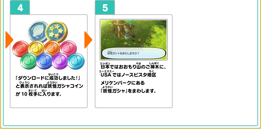 4、「ダウンロードに成功しました！」と表示されれば妖怪ガシャコインが10枚手に入ります。 5、日本ではおおもり山のご神木に、USAではノースピスタ地区メリケンパークにある「妖怪ガシャ」をまわします。 ※ケータ編 第2章「うわさの少年マック」をクリアするとUSAの郵便局が使えるようになり、イナホ編 第2章「ロケットに願いをこめて」をクリアすると、日本の郵便局が使えるようになります。 