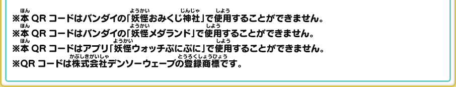 ※本QRコードはバンダイの「妖怪おみくじ神社」で使用することができません。※本QRコードはバンダイの「妖怪メダランド」で使用することができません。※本QRコードはアプリ「妖怪ウォッチぷにぷに」で使用することができません。※QRコードは株式会社デンソーウェーブの登録商標です。