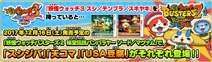 『妖怪ウォッチ3 スシ／テンプラ／スキヤキ』を持っていると… 2017年12月16日（土）発売予定の『妖怪ウォッチバスターズ2 秘宝伝説バンバラヤー ソード／マグナム』で、「スシジバ」「天コマ」「USA豆腐」がそれぞれ登場！！