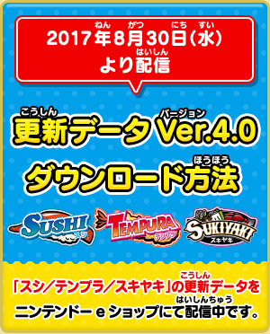 2017年8月30日（水）より配信 「スシ／テンプラ／スキヤキ」更新データVer.4.0 ダウンロード方法 「スシ／テンプラ／スキヤキ」の更新データをニンテンドーeショップにて配信中です。