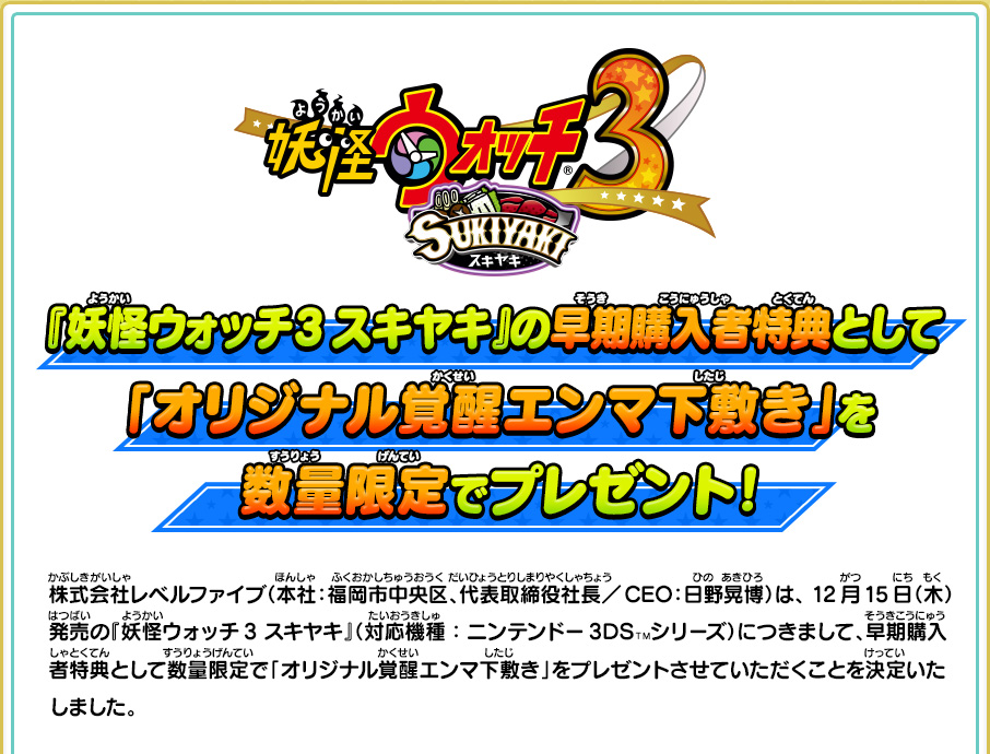 『妖怪ウォッチ3 スキヤキ』の早期購入者特典として「オリジナル覚醒エンマ下敷き」を数量限定でプレゼント！株式会社レベルファイブ（本社：福岡市中央区、代表取締役社長／CEO：日野晃博）は、 12月15日（木）発売の『妖怪ウォッチ3 スキヤキ』（対応機種：ニンテンドー3DSＴＭシリーズ）につきまして、早期購入者特典として数量限定で「オリジナル覚醒エンマ下敷き」をプレゼントさせていただくことを決定いたしました。