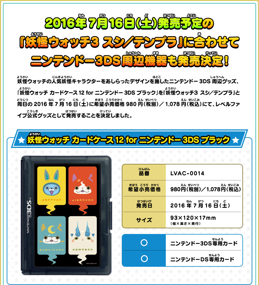 
      2016年7月16日（土）発売予定の『妖怪ウォッチ3 スシ／テンプラ』に合わせてニンテンドー3DS周辺機器も発売決定！
      妖怪ウォッチの人気妖怪キャラクターをあしらったデザインを施したニンテンドー3DS周辺グッズ、
      「妖怪ウォッチ カードケース12 for ニンテンドー3DS ブラック」を『妖怪ウォッチ３ スシ／テンプラ』と
      同日の2016年7月16日（土）に希望小売価格980円（税別）／1,078円（税込）にて、レベルファイブ公式グッズとして発売することを決定しました。
      妖怪ウォッチ カードケース12 for ニンテンドー3DS ブラック
      品番 LVAC-0014
      希望小売価格 980円（税別）／1,078円（税込）
      発売日 2016年7月16日（土）
      サイズ 93×120×17mm（幅×高さ×奥行）
      ◯ ニンテンドー3DS専用カード
      ◯ ニンテンドーDS専用カード