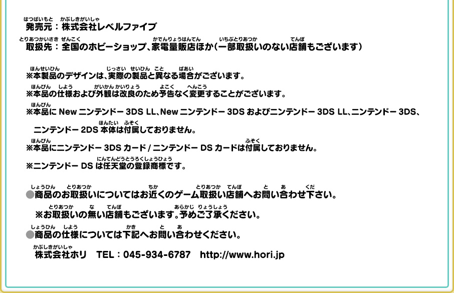 
      発売元：株式会社レベルファイブ
      取扱先：全国のホビーショップ、家電量販店ほか（一部取扱いのない店舗もございます）
      ※本製品のデザインは、実際の製品と異なる場合がございます。
      ※本品の仕様および外観は改良のため予告なく変更することがございます。
      ※本品にNewニンテンドー3DS LL、Newニンテンドー3DSおよびニンテンドー3DS LL、ニンテンドー3DS、ニンテンドー2DS本体は付属しておりません。
      ※本品にニンテンドー3DSカード/ニンテンドーDSカードは付属しておりません。
      ※ニンテンドーDSは任天堂の登録商標です。
      商品のお取扱いについてはお近くのゲーム取扱い店舗へお問い合わせ下さい。
      ※お取扱いの無い店舗もございます。予めご了承ください。
      商品の仕様については下記へお問い合わせください。
      株式会社ホリ　TEL：045-934-6787　http://www.hori.jp