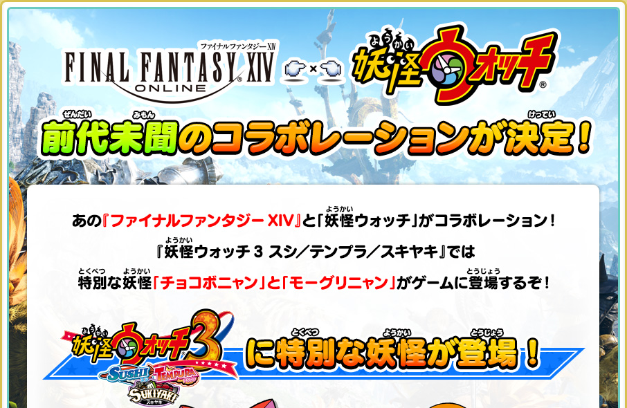 
      「ファイナルファンタジーXIV」と「妖怪ウォッチ」前代未聞のコラボレーションが決定！
      あの『ファイナルファンタジーXIV』と「妖怪ウォッチ」がコラボレーション！『妖怪ウォッチ3 スシ／テンプラ／スキヤキ』では特別な妖怪「チョコボニャン」と「モーグリニャン」がゲームに登場するぞ！