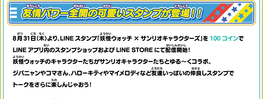 友情パワー全開の可愛いスタンプが登場！！ 8月31日（木）より、LINEスタンプ「妖怪ウォッチ×サンリオキャラクターズ」を100コインでLINEアプリ内のスタンプショップおよびLINE STOREにて配信開始！妖怪ウォッチのキャラクターたちがサンリオキャラクターたちとゆる～くコラボ。ジバニャンやコマさん、ハローキティやマイメロディなど友達いっぱいの仲良しスタンプでトークをさらに楽しんじゃおう！