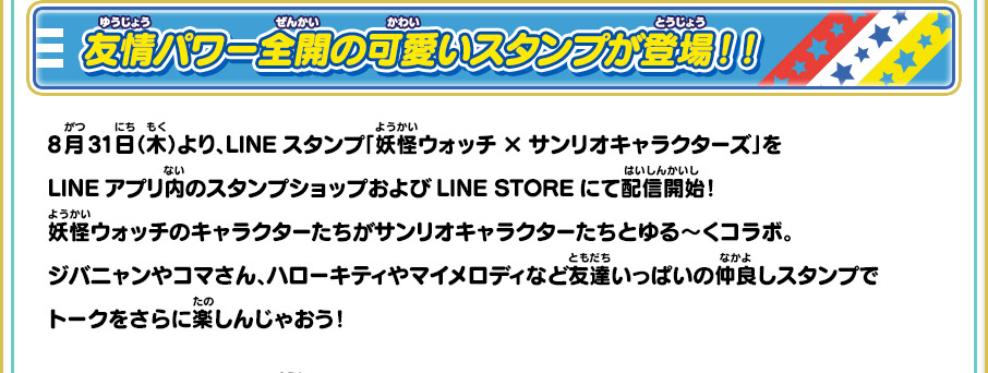 友情パワー全開の可愛いスタンプが登場！！ 8月31日（木）より、LINEスタンプ「妖怪ウォッチ×サンリオキャラクターズ」をLINEアプリ内のスタンプショップおよびLINE STOREにて配信開始！妖怪ウォッチのキャラクターたちがサンリオキャラクターたちとゆる～くコラボ。ジバニャンやコマさん、ハローキティやマイメロディなど友達いっぱいの仲良しスタンプでトークをさらに楽しんじゃおう！