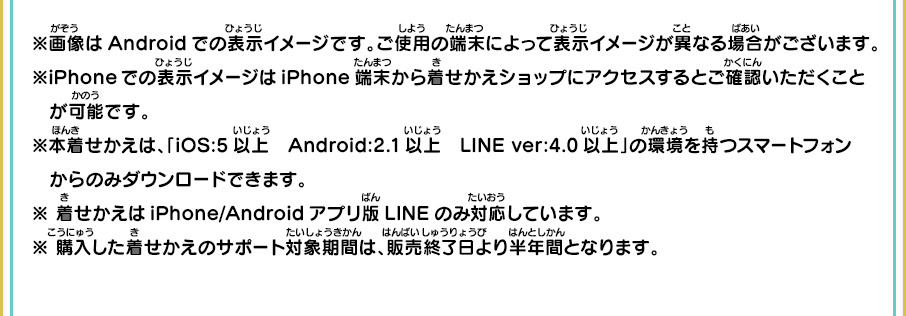 ※画像はAndroidでの表示イメージです。ご使用の端末によって表示イメージが異なる場合がございます。※iPhoneでの表示イメージはiPhone端末から着せかえショップにアクセスするとご確認いただくこと　が可能です。※本着せかえは、「iOS:5以上　Android:2.1以上　LINE ver:4.0以上」の環境を持つスマートフォン　からのみダウンロードできます。※ 着せかえはiPhone/Androidアプリ版LINEのみ対応しています。※ 購入した着せかえのサポート対象期間は、販売終了日より半年間となります。