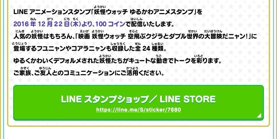 LINEアニメーションスタンプ「妖怪ウォッチ ゆるかわアニメスタンプ」を2016年12月22日（木）より、100コインで配信いたします。人気の妖怪はもちろん、「映画 妖怪ウォッチ 空飛ぶクジラとダブル世界の大冒険だニャン！」に登場するフユニャンやコアラニャンも収録した全24種類。ゆるくかわいくデフォルメされた妖怪たちがキュートな動きでトークを彩ります。ご家族、ご友人とのコミュニケーションにご活用ください。 LINEスタンプショップ／LINE STORE https://line.me/S/sticker/7680