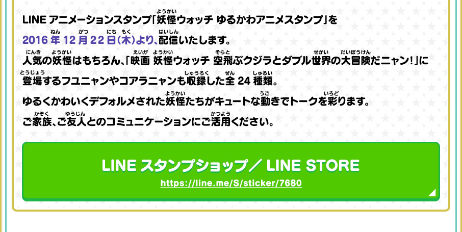 LINEアニメーションスタンプ「妖怪ウォッチ ゆるかわアニメスタンプ」を2016年12月22日（木）より、配信いたします。人気の妖怪はもちろん、「映画 妖怪ウォッチ 空飛ぶクジラとダブル世界の大冒険だニャン！」に登場するフユニャンやコアラニャンも収録した全24種類。ゆるくかわいくデフォルメされた妖怪たちがキュートな動きでトークを彩ります。ご家族、ご友人とのコミュニケーションにご活用ください。 LINEスタンプショップ／LINE STORE https://line.me/S/sticker/7680