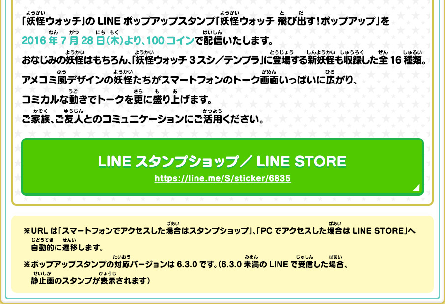 「妖怪ウォッチ」のLINEポップアップスタンプ「妖怪ウォッチ 飛び出す！ポップアップ」を2016年7月28日（木）より、100コインで配信いたします。おなじみの妖怪はもちろん、「妖怪ウォッチ3 スシ／テンプラ」に登場する新妖怪も収録した全16種類。アメコミ風デザインの妖怪たちがスマートフォンのトーク画面いっぱいに広がり、コミカルな動きでトークを更に盛り上げます。ご家族、ご友人とのコミュニケーションにご活用ください。 LINEスタンプショップ／LINE STORE https://line.me/S/sticker/6835 ※URLは「スマートフォンでアクセスした場合はスタンプショップ」、「PCでアクセスした場合はLINE STORE」へ自動的に遷移します。 ※ポップアップスタンプの対応バージョンは6.3.0です。（6.3.0未満のLINEで受信した場合、静止画のスタンプが表示されます）