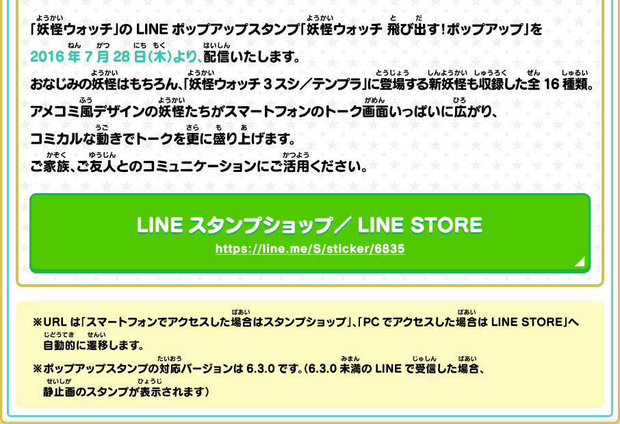 「妖怪ウォッチ」のLINEポップアップスタンプ「妖怪ウォッチ 飛び出す！ポップアップ」を2016年7月28日（木）より、配信いたします。おなじみの妖怪はもちろん、「妖怪ウォッチ3 スシ／テンプラ」に登場する新妖怪も収録した全16種類。アメコミ風デザインの妖怪たちがスマートフォンのトーク画面いっぱいに広がり、コミカルな動きでトークを更に盛り上げます。ご家族、ご友人とのコミュニケーションにご活用ください。 LINEスタンプショップ／LINE STORE https://line.me/S/sticker/6835 ※URLは「スマートフォンでアクセスした場合はスタンプショップ」、「PCでアクセスした場合はLINE STORE」へ自動的に遷移します。 ※ポップアップスタンプの対応バージョンは6.3.0です。（6.3.0未満のLINEで受信した場合、静止画のスタンプが表示されます）