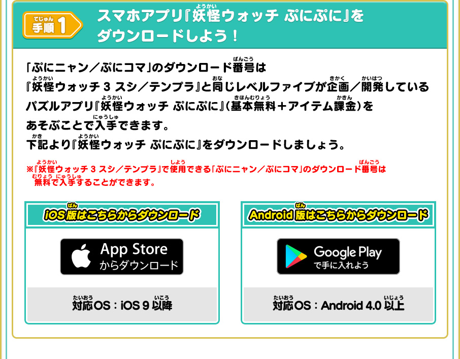 手順1 スマホアプリ『妖怪ウォッチ ぷにぷに』をダウンロードしよう！ 「ぷにニャン／ぷにコマ」のダウンロード番号は『妖怪ウォッチ3 スシ／テンプラ』と同じレベルファイブが企画／開発しているパズルアプリ『妖怪ウォッチ ぷにぷに』（基本無料＋アイテム課金）をあそぶことで入手できます。下記より『妖怪ウォッチ ぷにぷに』をダウンロードしましょう。※『妖怪ウォッチ3 スシ／テンプラ』で使用できる「ぷにニャン／ぷにコマ」のダウンロード番号は無料で入手することができます。 iOS版はこちらからダウンロード 対応OS iOS 9以降 Android版はこちらからダウンロード 対応OS Android 4.0以上