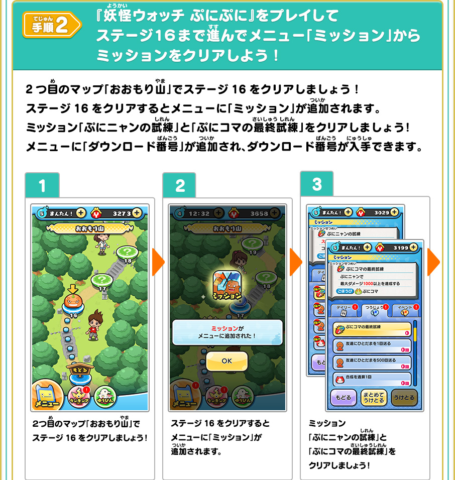 手順2 『妖怪ウォッチ ぷにぷに』をプレイしてステージ１６まで進んでメニュー「ミッション」からミッションをクリアしよう！ 1、2つ目のマップ「おおもり山」でステージ16をクリアしましょう！2、ステージ16をクリアするとメニューに「ミッション」が追加されます。3、ミッション「ぷにニャンの試練」と「ぷにコマの最終試練」をクリアしましょう！