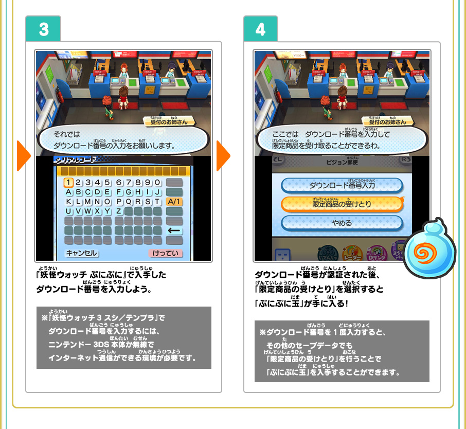 3、『妖怪ウォッチ ぷにぷに』で入手したダウンロード番号を入力しよう。※『妖怪ウォッチ3 スシ／テンプラ』でダウンロード番号を入力するには、ニンテンドー3DS本体か無線でインターネット通信ができる環境が必要です。 4、ダウンロード番号が認証された後、「限定商品の受けとり」を選択すると「ぷにぷに玉」が手に入る！ ※ダウンロード番号を1度入力すると、その他のセーブデータでも「限定商品の受けとり」を行うことで「ぷにぷに玉」を入手することができます。