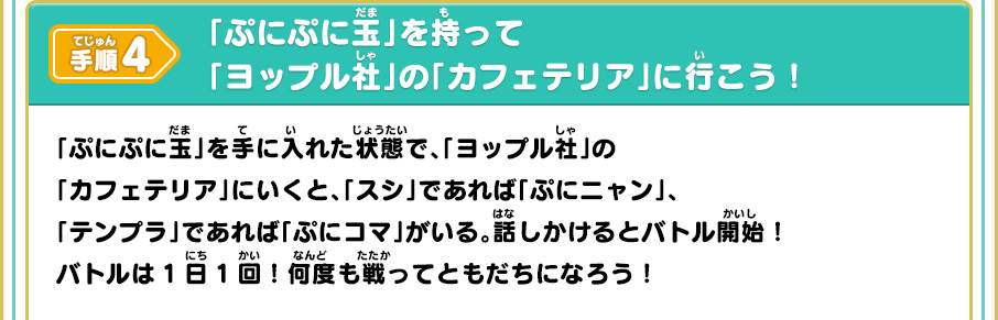 手順4 「ぷにぷに玉」を持って「ヨップル社」の「カフェテリア」に行こう！ 「ぷにぷに玉」を手に入れた状態で、「ヨップル社」の「カフェテリア」にいくと、「スシ」であれば「ぷにニャン」、「テンプラ」であれば「ぷにコマ」がいる。話しかけるとバトル開始！バトルは1日1回！何度も戦ってともだちになろう！
