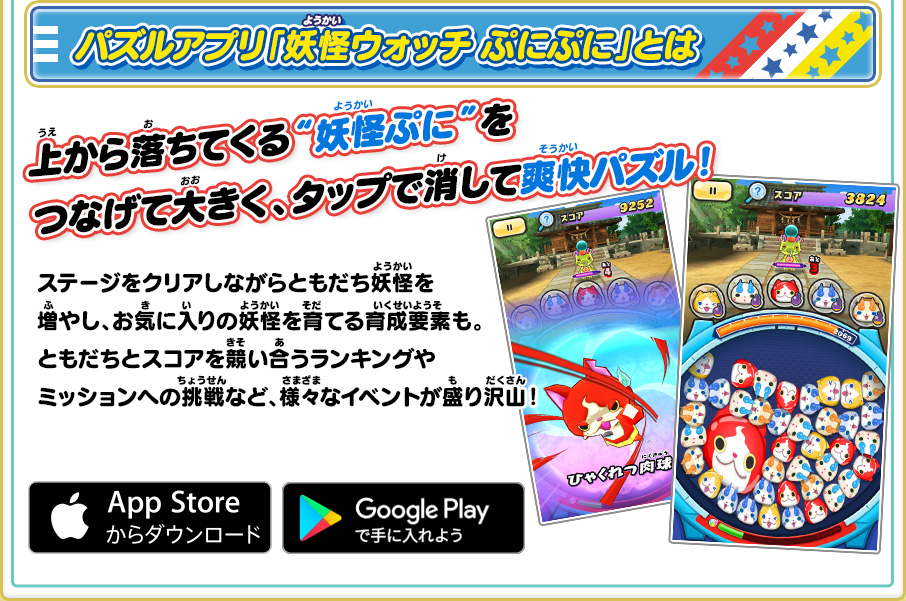 パズルアプリ「妖怪ウォッチ ぷにぷに」とは 上から落ちてくる“妖怪ぷに”をつなげて大きく、タップで消して爽快パズル！ ステージをクリアしながらともだち妖怪を増やし、お気に入りの妖怪を育てる育成要素も。ともだちとスコアを競い合うランキングやミッションへの挑戦など、様々なイベントが盛り沢山！