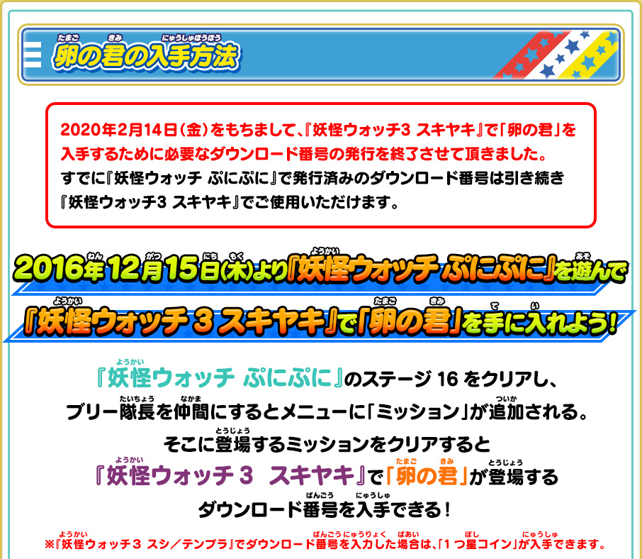 卵の君の入手方法 2016年12月15日（木）より『妖怪ウォッチ ぷにぷに』を遊んで『妖怪ウォッチ3 スキヤキ』で「卵の君」を手に入れよう！『妖怪ウォッチぷにぷに』のステージ16をクリアし、ブリー隊長を仲間にするとメニューに「ミッション」が追加される。そこに登場するミッションをクリアすると『妖怪ウォッチ3  スキヤキ』で「卵の君」が登場するダウンロード番号を入手できる！ ※『妖怪ウォッチ３ スシ／テンプラ』でダウンロード番号を入力した場合は、「1つ星コイン」が入手できます。