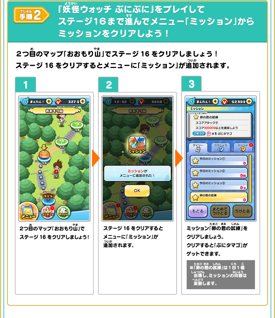 手順2 『妖怪ウォッチ ぷにぷに』をプレイしてステージ１６まで進んでメニュー「ミッション」からミッションをクリアしよう！ ２つ目のマップ「おおもり山」でステージ16をクリアしましょう！ステージ16をクリアするとメニューに「ミッション」が追加されます。 1 ２つ目のマップ「おおもり山」でステージ16をクリアしましょう！ 2 ステージ16をクリアするとメニューに「ミッション」が追加されます。 3 ミッション「卵の君の試練」をクリアしましょう。クリアすると「ぷにタマゴ」がゲットできます。※「卵の君の試練」は１日１個出現し、ミッションの内容は変動します。