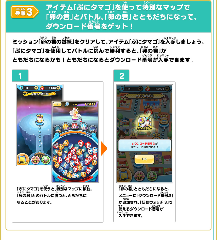 手順3 アイテム「ぷにタマゴ」を使って特別なマップで「卵の君」とバトル。「卵の君」とともだちになって、ダウンロード番号をゲット！ ミッション「卵の君の試練」をクリアして、アイテム「ぷにタマゴ」を入手しましょう。「ぷにタマゴ」を使用してバトルに挑んで勝利すると、「卵の君」がともだちになるかも！ともだちになるとダウンロード番号が入手できます。 1 「ぷにタマゴ」を使うと、特別なマップに移動。「卵の君」とのバトルに勝つと、ともだちになることがあります。 2 「卵の君」とともだちになると、メニューに「ダウンロード番号２」が追加され、『妖怪ウォッチ3』で使えるダウンロード番号が入手できます。