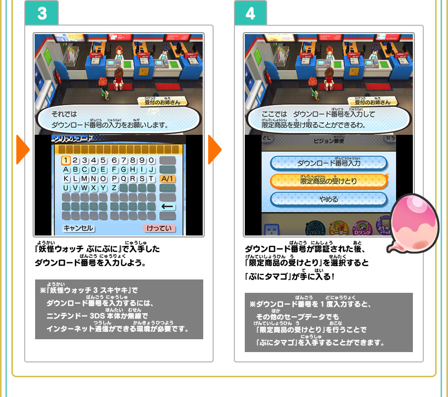 3 『妖怪ウォッチ ぷにぷに』で入手したダウンロード番号を入力しよう。 ※『妖怪ウォッチ3 スキヤキ』で　ダウンロード番号を入力するには、ニンテンドー3DS本体か無線でインターネット通信ができる環境が必要です。 4 ダウンロード番号が認証された後、「限定商品の受けとり」を選択すると「ぷにタマゴ」が手に入る！ ※ダウンロード番号を1度入力すると、その他のセーブデータでも「限定商品の受けとり」を行うことで「ぷにタマゴ」を入手することができます。