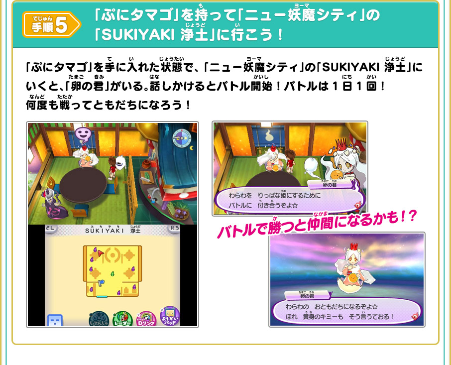 手順5 「ぷにタマゴ」を持って「ニュー妖魔シティ」の「SUKIYAKI 浄土」に行こう！ 「ぷにタマゴ」を手に入れた状態で、ニュー妖魔シティ」の「SUKIYAKI 浄土」にいくと、「卵の君」がいる。話しかけるとバトル開始！バトルは1日1回！何度も戦ってともだちになろう！