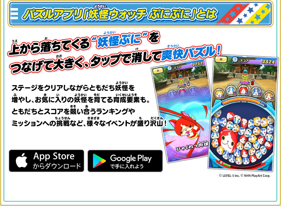 パズルアプリ「妖怪ウォッチ ぷにぷに」とは 上から落ちてくる“妖怪ぷに”をつなげて大きく、タップで消して爽快パズル！ ステージをクリアしながらともだち妖怪を増やし、お気に入りの妖怪を育てる育成要素も。ともだちとスコアを競い合うランキングやミッションへの挑戦など、様々なイベントが盛り沢山！©LEVEL-5 Inc.©NHN PlayArt Corp.