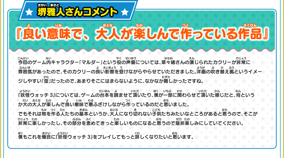 堺雅人さんコメント 『良い意味で、大人が楽しんで作っている作品』 今回のゲーム内キャラクター「マルダー」という役の声優については、菜々緒さんの演じられたカクリーが非常に雰囲気があったので、そのカクリーの良い影響を受けながらやらせていただきました。洋画の吹き替え風というイメージしやすい「型」だったので、あまりそこにはまらないように、なかなか難しかったですね。『妖怪ウォッチ3』については、ゲームの台本を読ませて頂いたり、僕が一部に関わらせて頂いた感じだと、何というか大の大人が楽しんで良い意味で悪ふざけしながら作っているのだと思いました。でもそれは物を作る人たちの基本というか、大人になり切れない子供たちみたいなところがあると思うので、そこが非常に楽しかったし、その部分を含めてきっと楽しいものになると思うので是非楽しみにしていてください。僕もこれを機会に『妖怪ウォッチ3』をプレイしてもっと詳しくなりたいと思います。
