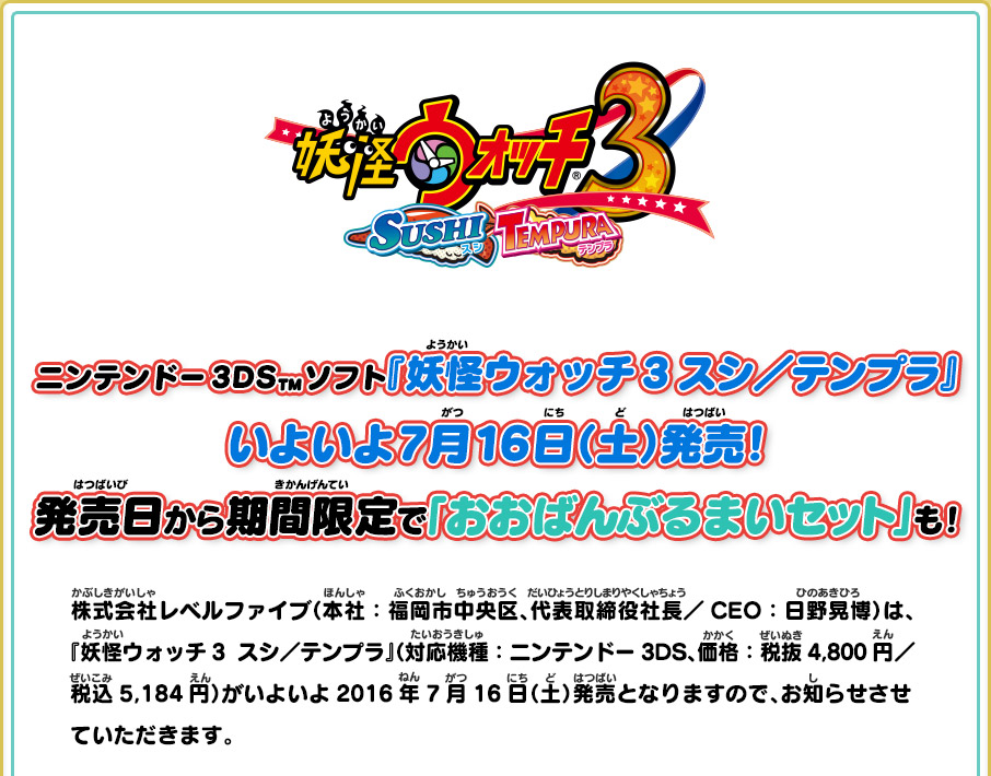 ニンテンドー3DS™ソフト『妖怪ウォッチ3 スシ／テンプラ』いよいよ7月16日（土）発売！発売日から期間限定で「おおばんぶるまいセット」も！株式会社レベルファイブ（本社：福岡市中央区、代表取締役社長／CEO：日野晃博）は、 『妖怪ウォッチ3  スシ／テンプラ』（対応機種：ニンテンドー3DS、価格：税抜4,800円／税込5,184円）がいよいよ2016年7月16日（土）発売となりますので、お知らせさせていただきます。