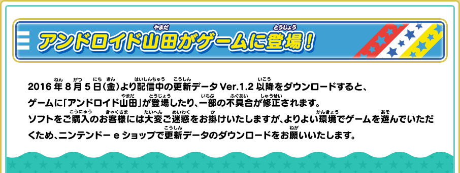 アンドロイド山田がゲームに登場！　2016年8月5日（金）より配信中の更新データVer.1.2以降をダウンロードすると、ゲームに「アンドロイド山田」が登場したり、一部の不具合が修正されます。ソフトをご購入のお客様には大変ご迷惑をお掛けいたしますが、よりよい環境でゲームを遊んでいただくため、ニンテンドーeショップで更新データのダウンロードをお願いいたします。