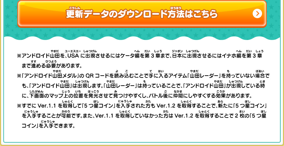 ※アンドロイド山田を、USAに出現させるにはケータ編を第3章まで、日本に出現させるにはイナホ編を第3章まで進める必要があります。※「アンドロイド山田メダル」のQRコードを読み込むことで手に入るアイテム「山田レーダー」を持っていない場合でも、「アンドロイド山田」は出現します。「山田レーダー」は持っていることで、「アンドロイド山田」が出現している時に、下画面のマップ上の位置を発光させて見つけやすくし、バトル後に仲間にしやすくする効果があります。※すでにVer.1.1を取得して「5つ星コイン」を入手された方もVer.1.2を取得することで、新たに「5つ星コイン」を入手することが可能です。また、Ver.1.1を取得していなかった方はVer.1.2を取得することで2枚の「5つ星コイン」を入手できます。