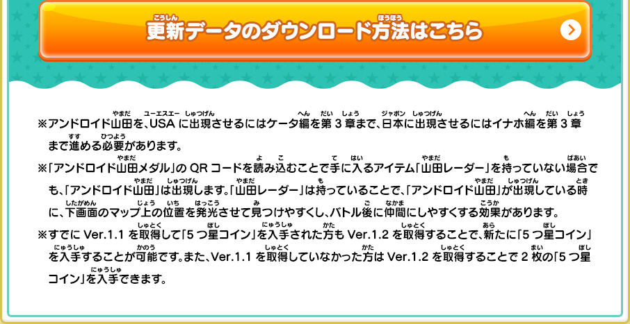 ※アンドロイド山田を、USAに出現させるにはケータ編を第3章まで、日本に出現させるにはイナホ編を第3章まで進める必要があります。※「アンドロイド山田メダル」のQRコードを読み込むことで手に入るアイテム「山田レーダー」を持っていない場合でも、「アンドロイド山田」は出現します。「山田レーダー」は持っていることで、「アンドロイド山田」が出現している時に、下画面のマップ上の位置を発光させて見つけやすくし、バトル後に仲間にしやすくする効果があります。※すでにVer.1.1を取得して「5つ星コイン」を入手された方もVer.1.2を取得することで、新たに「5つ星コイン」を入手することが可能です。また、Ver.1.1を取得していなかった方はVer.1.2を取得することで2枚の「5つ星コイン」を入手できます。