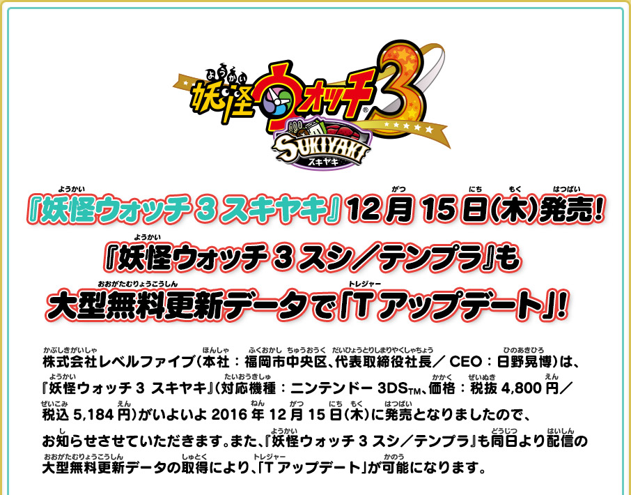 『妖怪ウォッチ3 スキヤキ』12月15日（木）発売！『妖怪ウォッチ3 スシ／テンプラ』も大型無料更新データで「Tアップデート」！ 株式会社レベルファイブ（本社：福岡市中央区、代表取締役社長／CEO：日野晃博）は、『妖怪ウォッチ3  スキヤキ』（対応機種：ニンテンドー3DSTM、価格：税抜4,800円／税込5,184円）がいよいよ2016年12月15日（木）に発売となりましたので、お知らせさせていただきます。また、『妖怪ウォッチ3 スシ／テンプラ』も同日より配信の大型無料更新データの取得により、「Tアップデート」が可能になります。