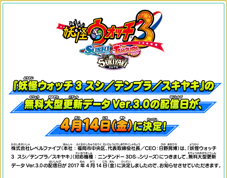 『妖怪ウォッチ3 スシ／テンプラ／スキヤキ』の無料大型更新データVer.3.0の配信日が、4月14日（金）に決定！ 株式会社レベルファイブ（本社：福岡市中央区、代表取締役社長／CEO：日野晃博）は、『妖怪ウォッチ3  スシ／テンプラ／スキヤキ』（対応機種：ニンテンドー3DSＴＭシリーズ）につきまして、無料大型更新データVer.3.0の配信日が2017年4月14日（金）に決定しましたので、お知らせさせていただきます。