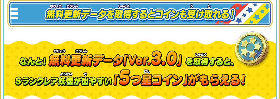 無料更新データを取得するとコインも受け取れる！ なんと！ 無料更新データ「Ver.3.0」 を取得すると、Sランクレア妖怪が出やすい 「5つ星コイン」がもらえる！