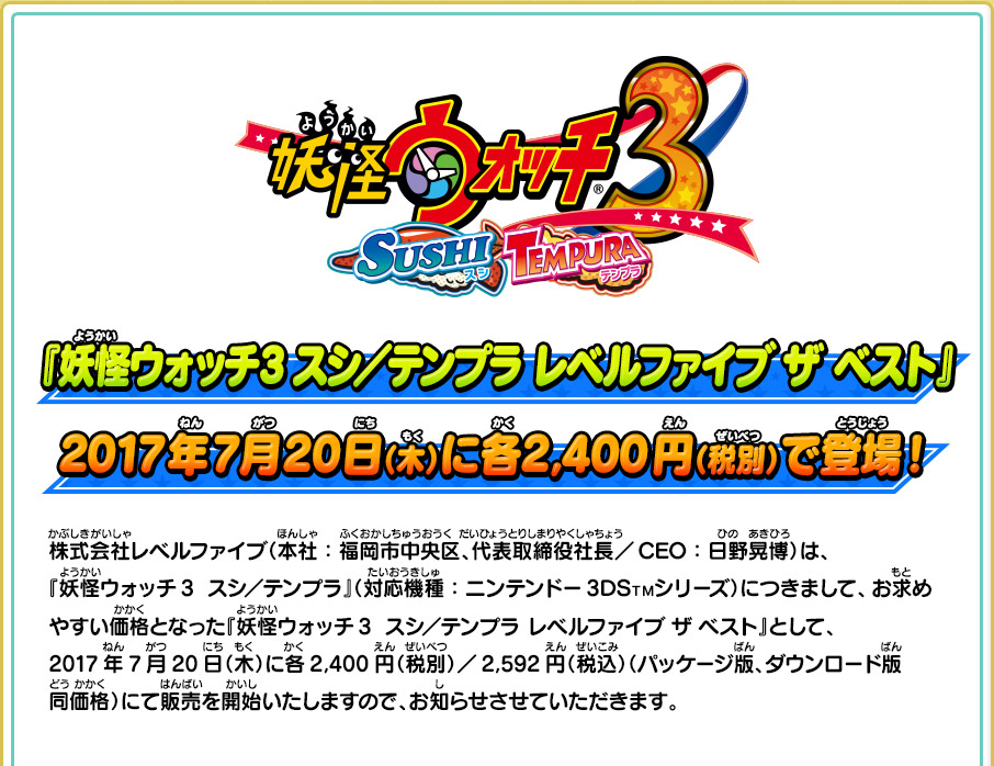 『妖怪ウォッチ3 スシ／テンプラ レベルファイブ  ザ  ベスト』2017年7月20日（木）に各2,400円（税別）で登場！ 株式会社レベルファイブ（本社：福岡市中央区、代表取締役社長／CEO：日野晃博）は、 『妖怪ウォッチ3  スシ／テンプラ』（対応機種：ニンテンドー3DS™シリーズ）につきまして、お求めやすい価格となった『妖怪ウォッチ3  スシ／テンプラ レベルファイブ ザ ベスト』として、2017年7月20日（木）に各2,400円（税別）／2,592円（税込）（パッケージ版、ダウンロード版同価格）にて販売を開始いたしますので、お知らせさせていただきます。