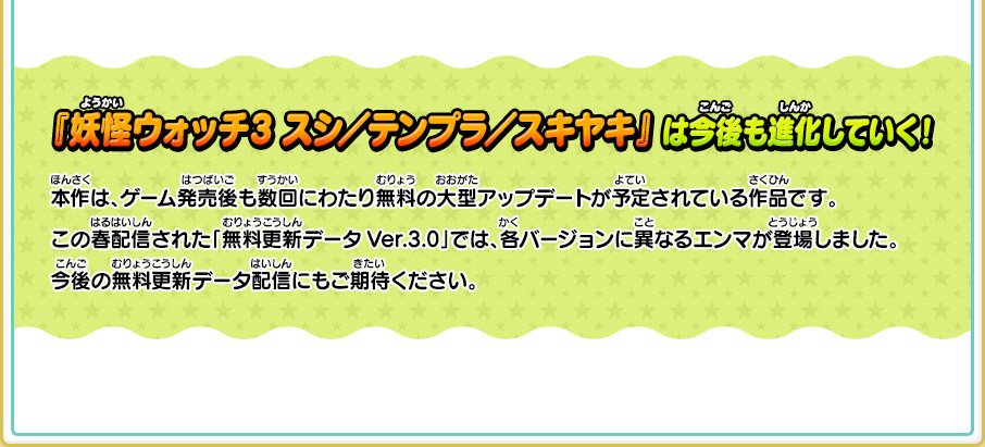 『妖怪ウォッチ3 スシ／テンプラ／スキヤキ』 は今後も進化していく！ 本作は、ゲーム発売後も数回にわたり無料の大型アップデートが予定されている作品です。この春配信された「無料更新データVer.3.0」では、各バージョンに異なるエンマが登場しました。今後の無料更新データ配信にもご期待ください。