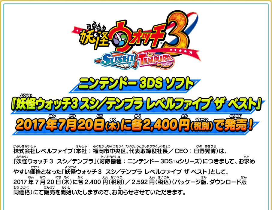 ニンテンドー3DSソフト『妖怪ウォッチ3 スシ／テンプラ レベルファイブ  ザ  ベスト』2017年7月20日（木）に各2,400円（税別）で発売！ 株式会社レベルファイブ（本社：福岡市中央区、代表取締役社長／CEO：日野晃博）は、 『妖怪ウォッチ3  スシ／テンプラ』（対応機種：ニンテンドー3DSＴＭシリーズ）につきまして、お求めやすい価格となった『妖怪ウォッチ3  スシ／テンプラ レベルファイブ ザ ベスト』として、2017年7月20日（木）に各2,400円（税別）／2,592円（税込）（パッケージ版、ダウンロード版同価格）にて販売を開始いたしますので、お知らせさせていただきます。