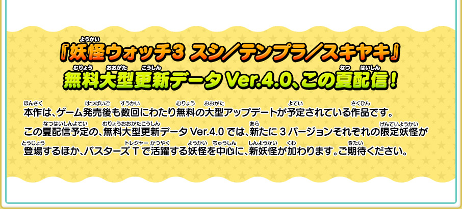 『妖怪ウォッチ3 スシ／テンプラ／スキヤキ』 無料大型更新データVer.4.0、この夏配信！ 本作は、ゲーム発売後も数回にわたり無料の大型アップデートが予定されている作品です。この夏配信予定の、無料大型更新データVer.4.0では、新たに3バージョンそれぞれの限定妖怪が登場するほか、バスターズTで活躍する妖怪を中心に、新妖怪が加わります。ご期待ください。