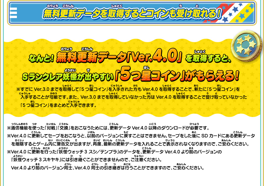 無料更新データを取得するとコインも受け取れる！ なんと！ 無料更新データ「Ver.4.0」 を取得すると、Sランクレア妖怪が出やすい 「5つ星コイン」がもらえる！※すでにVer.3.0までを取得して「5つ星コイン」を入手された方もVer.4.0を取得することで、新たに「5つ星コイン」を入手することが可能です。また、Ver.3.0までを取得していなかった方はVer.4.0を取得することで受け取っていなかった「5つ星コイン」をまとめて入手できます。 ※通信機能を使った「対戦」「交換」をおこなうためには、更新データVer.4.0以降のダウンロードが必要です。 ※Ver.4.0に更新してセーブをおこなうと、以前のバージョンに戻すことはできません。セーブをした後にSDカードにある更新データを削除するとゲーム内に警告文が出ますが、再度、最新の更新データを入れることで表示されなくなりますので、ご安心ください。 ※Ver.4.0に更新を行った『妖怪ウォッチ3 スシ／テンプラ』のデータを、更新データVer.4.0より前のバージョンの『妖怪ウォッチ3スキヤキ』には引き継ぐことができませんので、ご注意ください。Ver.4.0より前のバージョン同士、Ver.4.0同士の引き継ぎは行うことができますので、ご安心ください。