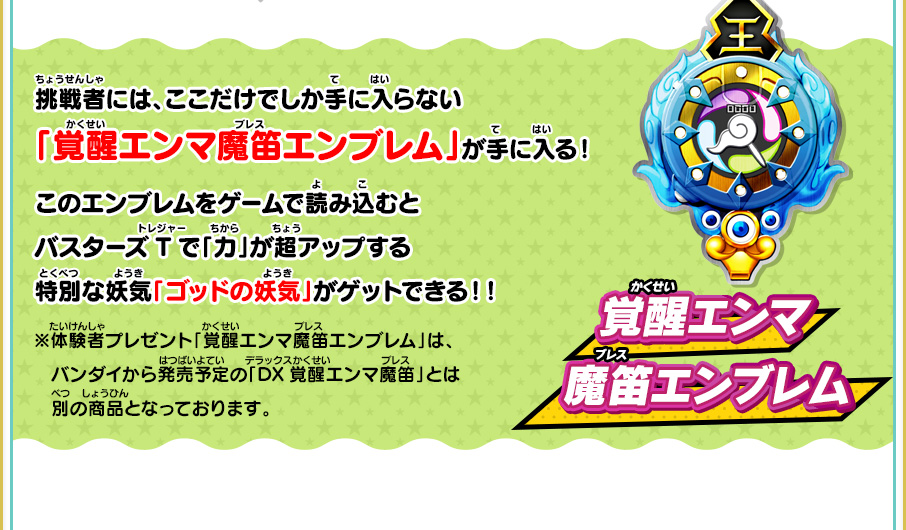 挑戦者には、ここだけでしか手に入らない「覚醒エンマ魔笛エンブレム」が手に入る！このエンブレムをゲームで読み込むとバスターズTで「力」が超アップする特別な妖気「ゴッドの妖気」がゲットできる！！ 覚醒エンマ魔笛エンブレム ※体験者プレゼント「覚醒エンマ魔笛エンブレム」は、　バンダイから発売予定の「DX覚醒エンマ魔笛」とは別の商品となっております。