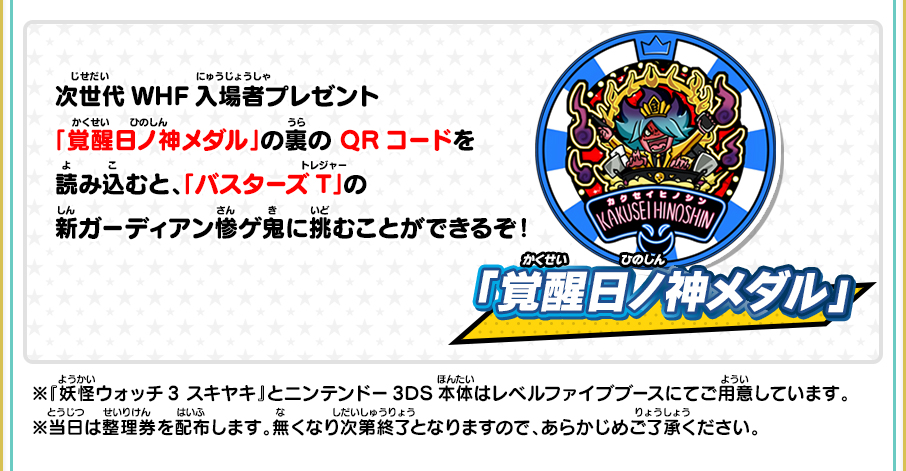 「覚醒日ノ神メダル」 次世代WHF入場者プレゼント「覚醒日ノ神メダル」の裏のQRコードを読み込むと、「バスターズT」の新ガーディアン惨ゲ鬼に挑むことができるぞ！ ※『妖怪ウォッチ3 スキヤキ』とニンテンドー3DS本体はレベルファイブブースにてご用意しています。※当日は整理券を配布します。無くなり次第終了となりますので、あらかじめご了承ください。