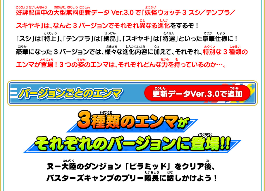 好評配信中の大型無料更新データVer.3.0で『妖怪ウォッチ3 スシ／テンプラ／スキヤキ』は、なんと3バージョンでそれぞれ異なる進化をするぞ!「スシ」は「特上」、「テンプラ」は「絶品」、「スキヤキ」は「特選」といった豪華仕様に!豪華になった3バージョンでは、様々な進化内容に加えて、それぞれ、特別な3種類のエンマが登場! 3つの姿のエンマは、それぞれどんな力を持っているのか…。バージョンごとのエンマ 3種類のエンマがそれぞれのバージョンに登場!! ヌー大陸のダンジョン「ピラミッド」をクリア後、バスターズキャンプのブリー隊長に話しかけよう！