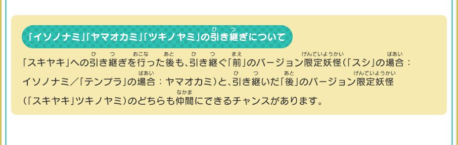 「イソノナミ」「ヤマオカミ」「ツキノヤミ」の引き継ぎについて 「スキヤキ」への引き継ぎを行った後も、引き継ぐ「前」のバージョン限定妖怪（「スシ」の場合：イソノナミ／「テンプラ」の場合：ヤマオカミ）と、引き継いだ「後」のバージョン限定妖怪（「スキヤキ」ツキノヤミ）のどちらも仲間にできるチャンスがあります。