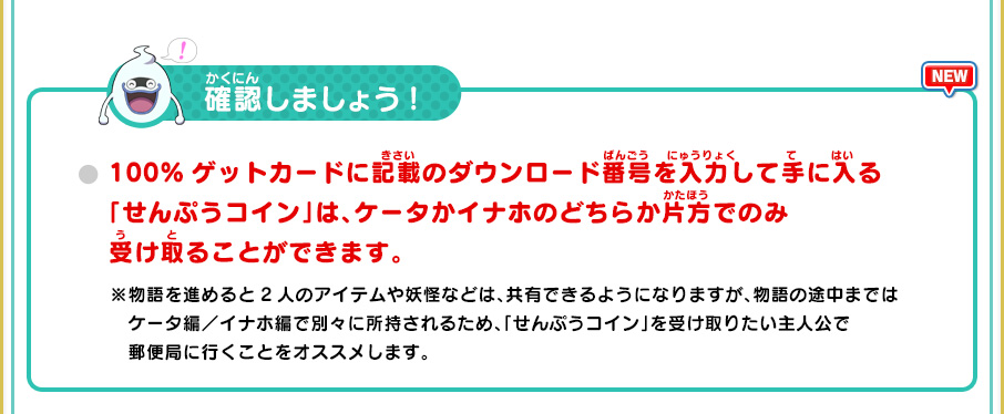 確認しましょう! 100%ゲットカードに記載のダウンロード番号を入力して手に入る「せんぷうコイン」は、ケータかイナホのどちらか片方でのみ受け取ることができます。 ※物語を進めると2人のアイテムや妖怪などは、共有できるようになりますが、物語の途中まではケータ編／イナホ編で別々に所持されるため、「せんぷうコイン」を受け取りたい主人公で郵便局に行くことをオススメします。