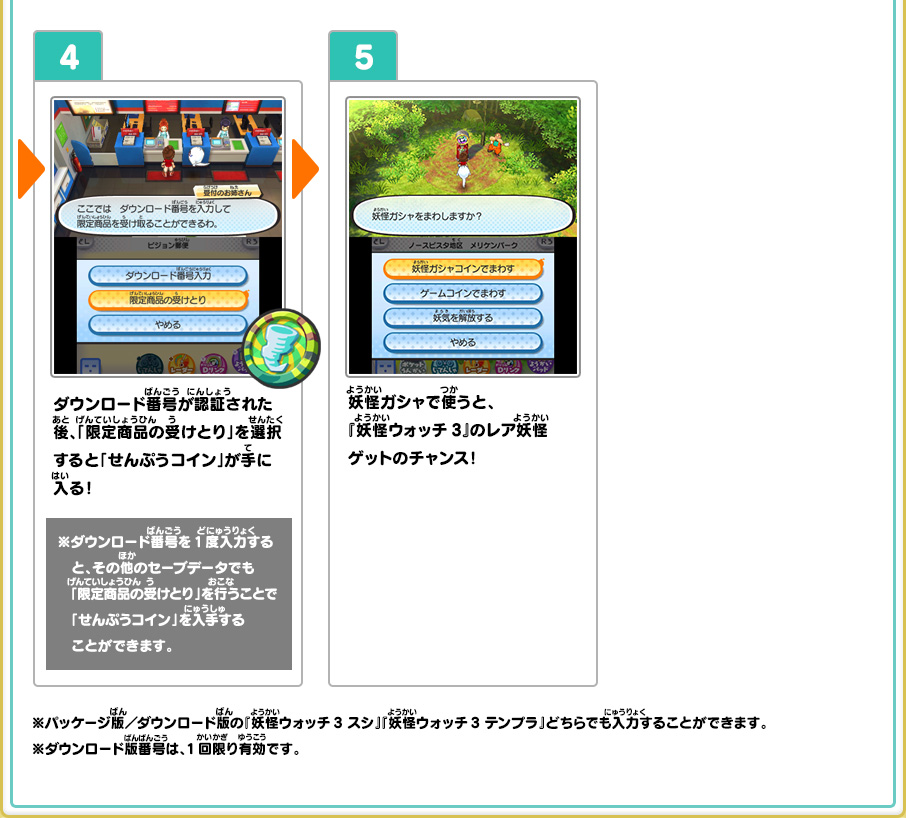 4、ダウンロード番号が認証された後、「限定商品の受けとり」を選択すると「せんぷうコイン」が手に入る！ ※ダウンロード番号を1度入力すると、その他のセーブデータでも「限定商品の受けとり」を行うことで「せんぷうコイン」を入手することができます。 5、妖怪ガシャで使うと、『妖怪ウォッチ3』のレア妖怪ゲットのチャンス！ ※パッケージ版／ダウンロード版の『妖怪ウォッチ3 スシ』『妖怪ウォッチ3 テンプラ』どちらでも入力することができます。※ダウンロード版番号は、1回限り有効です。