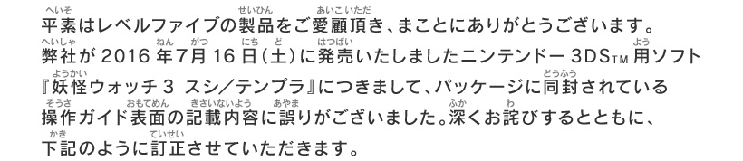 平素はレベルファイブの製品をご愛顧頂き、まことにありがとうございます。弊社が2016年７月16日（土）に発売いたしましたニンテンドー3DSTM用ソフト『妖怪ウォッチ3 スシ／テンプラ』につきまして、パッケージに同封されている操作ガイド表面の記載内容に誤りがございました。深くお詫びするとともに、下記のように訂正させていただきます。